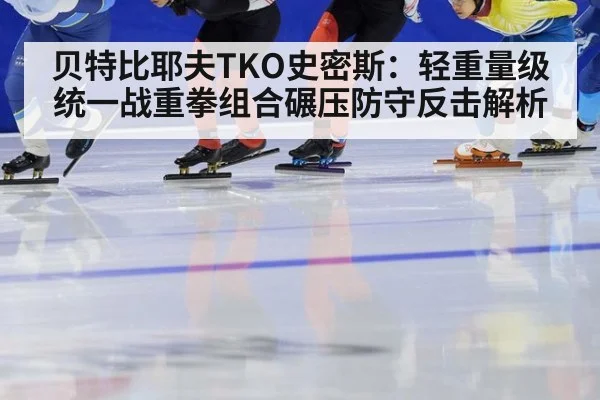贝特比耶夫TKO史密斯：轻重量级统一战重拳组合碾压防守反击解析