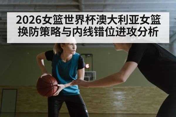 2026女篮世界杯澳大利亚女篮换防策略与内线错位进攻分析